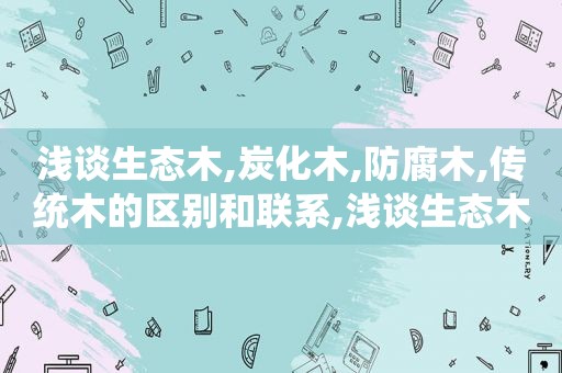 浅谈生态木,炭化木,防腐木,传统木的区别和联系,浅谈生态木,炭化木,防腐木,传统木的区别与联系