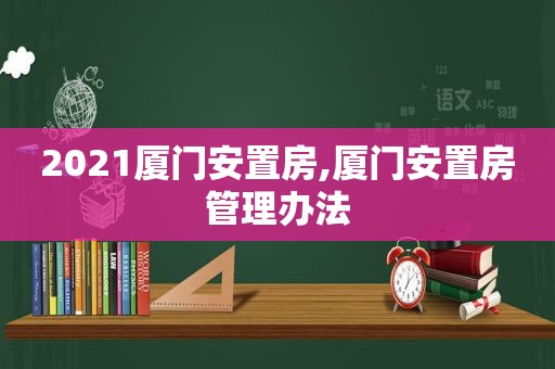 2021厦门安置房,厦门安置房管理办法