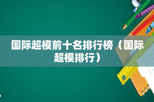国际超模前十名排行榜（国际超模排行）