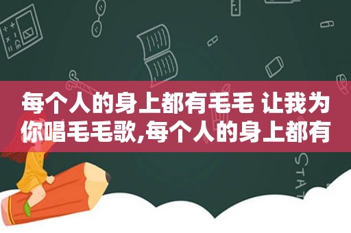 每个人的身上都有毛毛 让我为你唱毛毛歌,每个人的身上都有毛毛 原唱歌词
