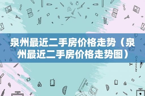 泉州最近二手房价格走势（泉州最近二手房价格走势图）