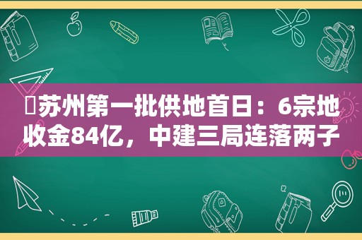 ​苏州第一批供地首日：6宗地收金84亿，中建三局连落两子