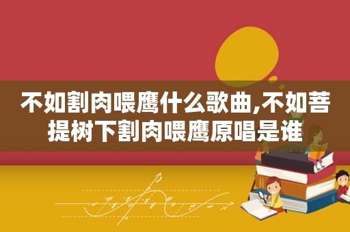 不如割肉喂鹰什么歌曲,不如菩提树下割肉喂鹰原唱是谁