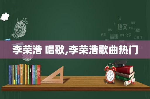 李荣浩 唱歌,李荣浩歌曲热门