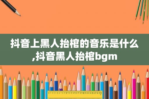 抖音上黑人抬棺的音乐是什么,抖音黑人抬棺bgm