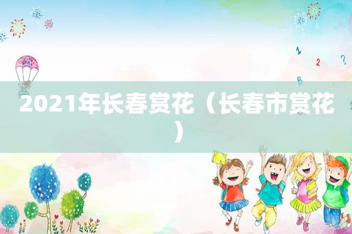 2021年长春赏花（长春市赏花）