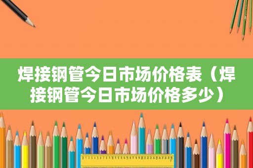 焊接钢管今日市场价格表（焊接钢管今日市场价格多少）