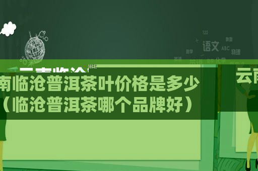 云南临沧普洱茶叶价格是多少（临沧普洱茶哪个品牌好）