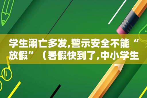 学生溺亡多发,警示安全不能“放假”（暑假快到了,中小学生溺水事故频发,单位让你宣传）