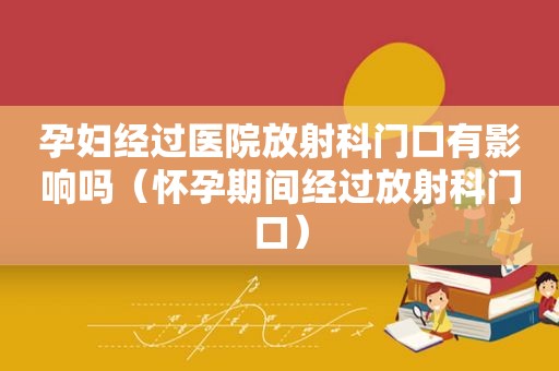 孕妇经过医院放射科门口有影响吗（怀孕期间经过放射科门口）