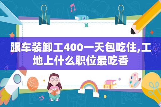 跟车装卸工400一天包吃住,工地上什么职位最吃香