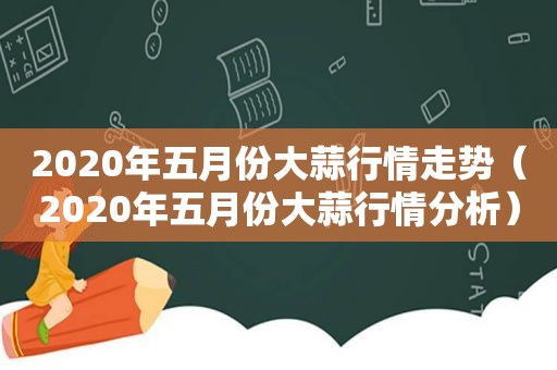 2020年五月份大蒜行情走势（2020年五月份大蒜行情分析）