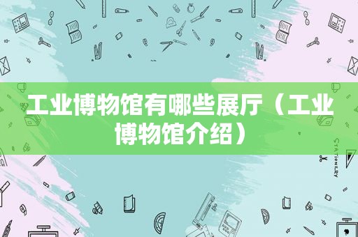 工业博物馆有哪些展厅（工业博物馆介绍）