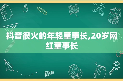 抖音很火的年轻董事长,20岁网红董事长