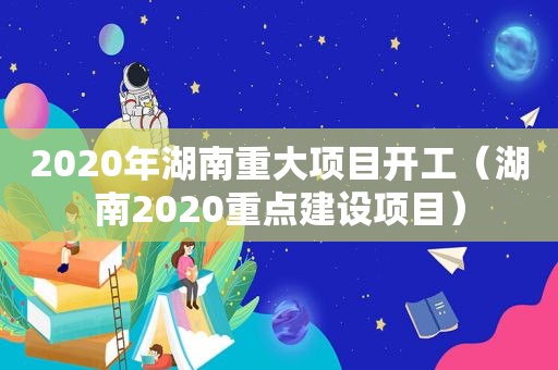 2020年湖南重大项目开工（湖南2020重点建设项目）