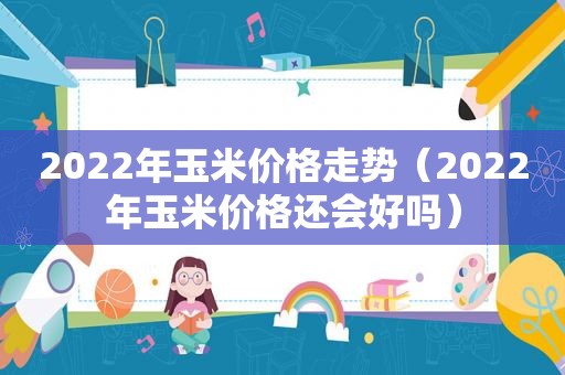 2022年玉米价格走势（2022年玉米价格还会好吗）