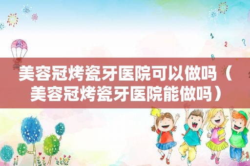 美容冠烤瓷牙医院可以做吗（美容冠烤瓷牙医院能做吗）