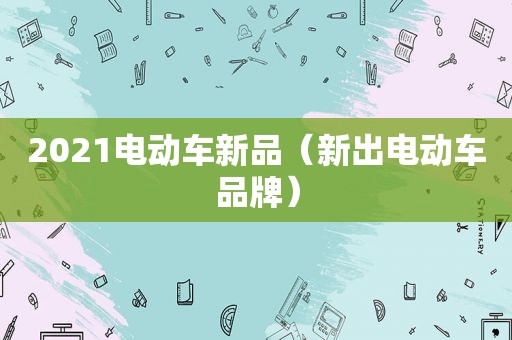 2021电动车新品（新出电动车品牌）