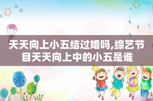 天天向上小五结过婚吗,综艺节目天天向上中的小五是谁