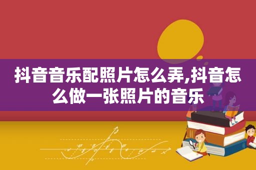 抖音音乐配照片怎么弄,抖音怎么做一张照片的音乐