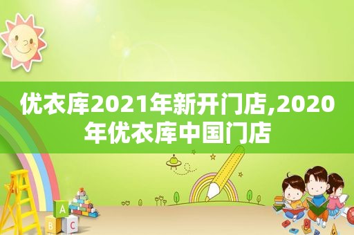 优衣库2021年新开门店,2020年优衣库中国门店