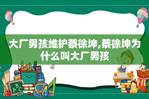 大厂男孩维护蔡徐坤,蔡徐坤为什么叫大厂男孩