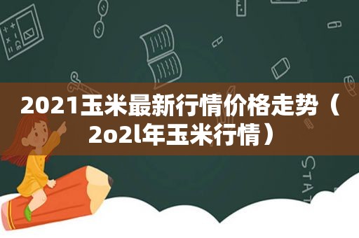 2021玉米最新行情价格走势（2o2l年玉米行情）