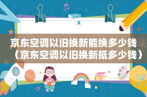 京东空调以旧换新能换多少钱（京东空调以旧换新抵多少钱）