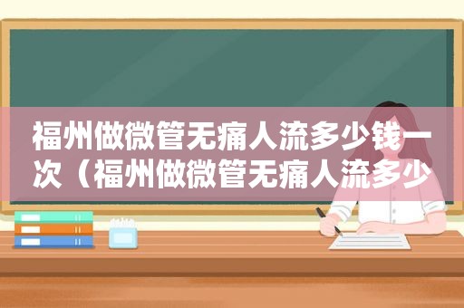 福州做微管无痛人流多少钱一次（福州做微管无痛人流多少钱费用）