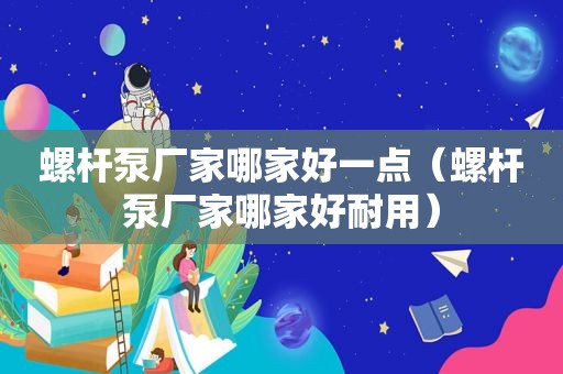 螺杆泵厂家哪家好一点（螺杆泵厂家哪家好耐用）