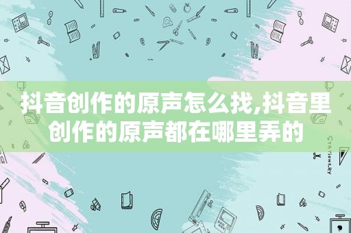 抖音创作的原声怎么找,抖音里创作的原声都在哪里弄的