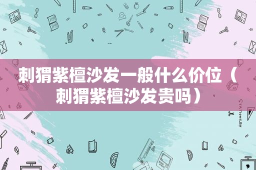 刺猬紫檀沙发一般什么价位（刺猬紫檀沙发贵吗）