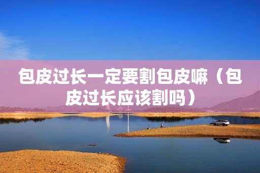包皮过长一定要割包皮嘛（包皮过长应该割吗）