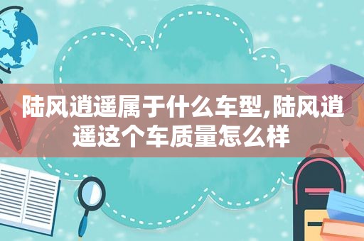 陆风逍遥属于什么车型,陆风逍遥这个车质量怎么样