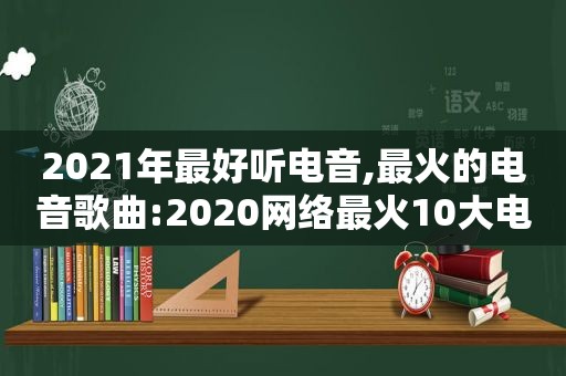 2021年最好听电音,最火的电音歌曲:2020网络最火10大电音歌曲