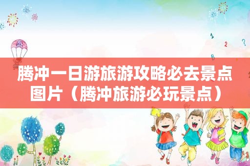 腾冲一日游旅游攻略必去景点图片（腾冲旅游必玩景点）