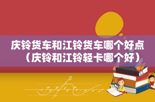 庆铃货车和江铃货车哪个好点（庆铃和江铃轻卡哪个好）