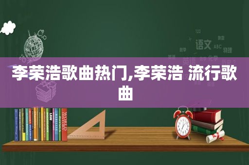 李荣浩歌曲热门,李荣浩 流行歌曲