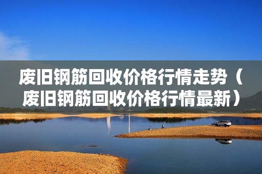 废旧钢筋回收价格行情走势（废旧钢筋回收价格行情最新）