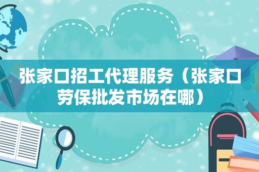 张家口招工代理服务（张家口劳保批发市场在哪）