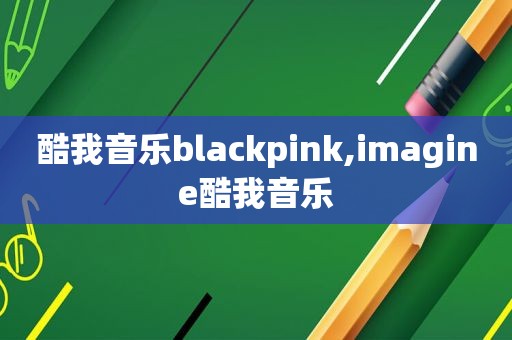 酷我音乐blackpink,imagine酷我音乐