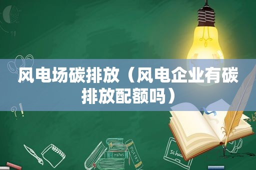 风电场碳排放（风电企业有碳排放配额吗）