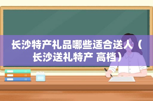 长沙特产礼品哪些适合送人（长沙送礼特产 高档）