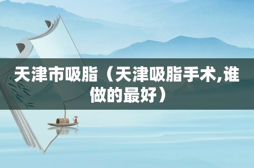 天津市吸脂（天津吸脂手术,谁做的最好）