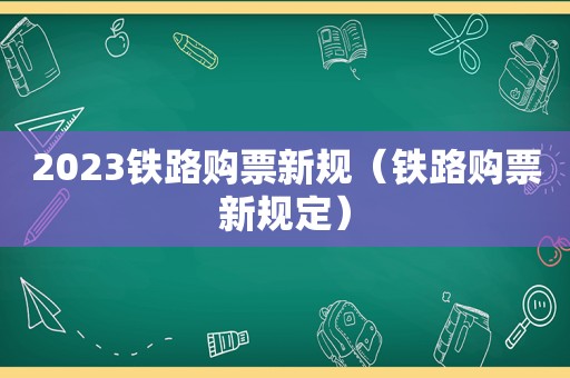 2023铁路购票新规（铁路购票新规定）