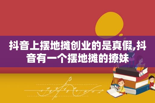 抖音上摆地摊创业的是真假,抖音有一个摆地摊的撩妹