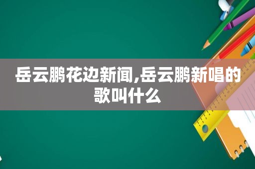 岳云鹏花边新闻,岳云鹏新唱的歌叫什么