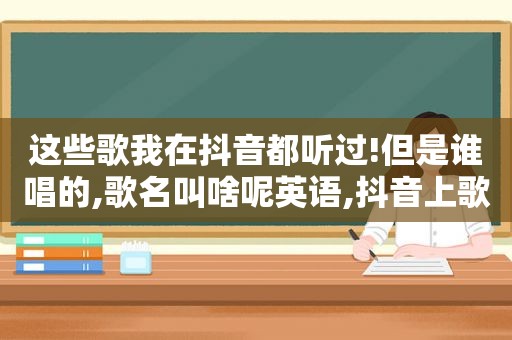 这些歌我在抖音都听过!但是谁唱的,歌名叫啥呢英语,抖音上歌曲谁是谁唱的