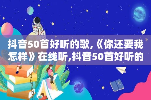 抖音50首好听的歌,《你还要我怎样》在线听,抖音50首好听的歌,《你还要我怎样》在线听免费