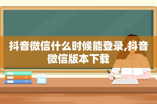 抖音微信什么时候能登录,抖音微信版本下载